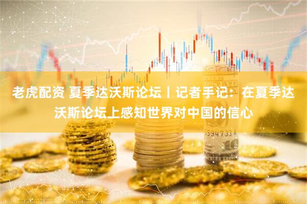 老虎配资 夏季达沃斯论坛丨记者手记：在夏季达沃斯论坛上感知世界对中国的信心