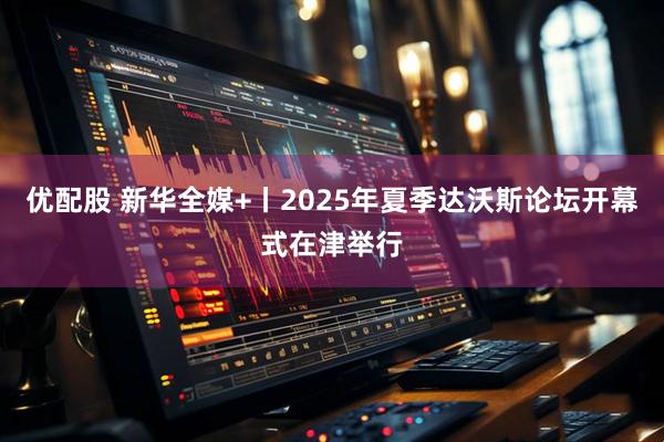 优配股 新华全媒+丨2025年夏季达沃斯论坛开幕式在津举行