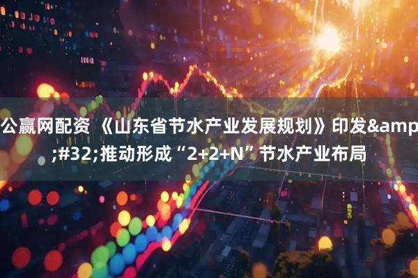 公赢网配资 《山东省节水产业发展规划》印发&#32;推动形成“2+2+N”节水产业布局