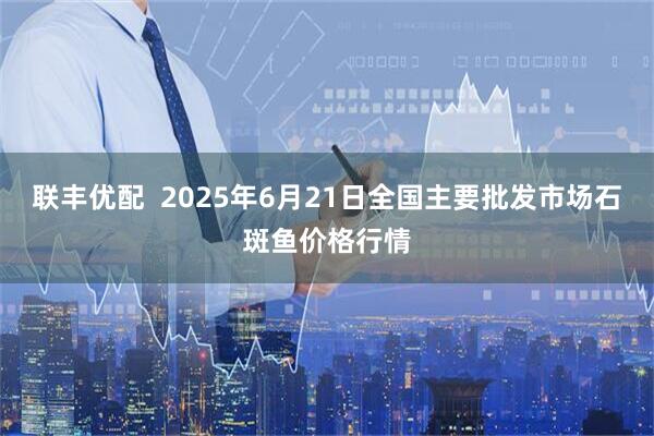 联丰优配  2025年6月21日全国主要批发市场石斑鱼价格行情