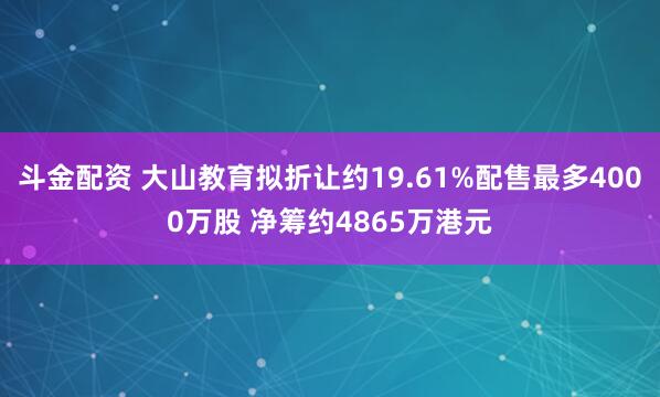 斗金配资 大山教育拟折让约19.61%配售最多4000万股 净筹约4865万港元