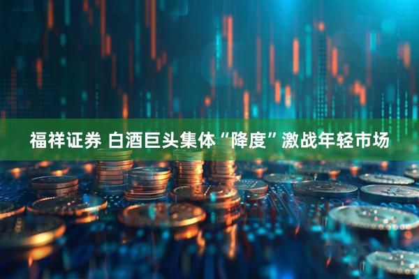 福祥证券 白酒巨头集体“降度”激战年轻市场