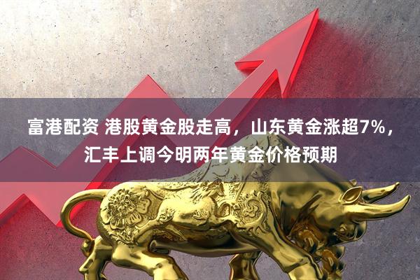 富港配资 港股黄金股走高，山东黄金涨超7%，汇丰上调今明两年黄金价格预期