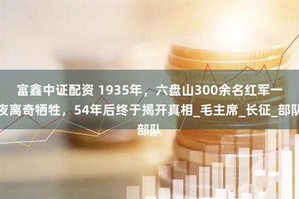 富鑫中证配资 1935年，六盘山300余名红军一夜离奇牺牲，54年后终于揭开真相_毛主席_长征_部队