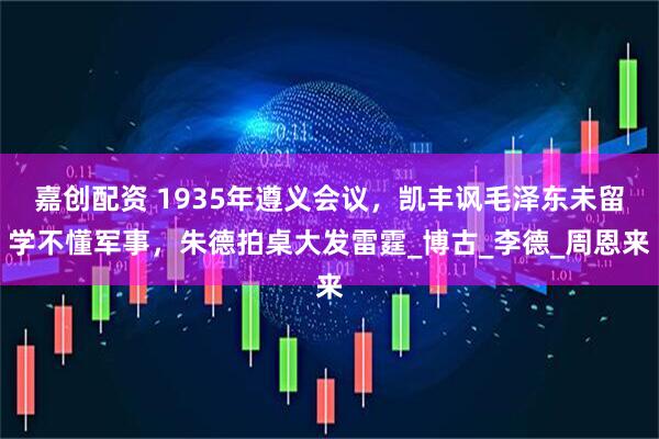 嘉创配资 1935年遵义会议，凯丰讽毛泽东未留学不懂军事，朱德拍桌大发雷霆_博古_李德_周恩来