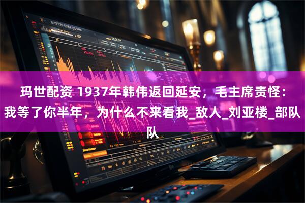 玛世配资 1937年韩伟返回延安，毛主席责怪：我等了你半年，为什么不来看我_敌人_刘亚楼_部队