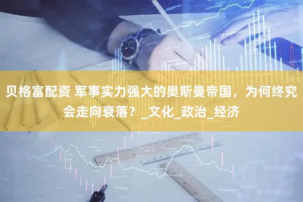 贝格富配资 军事实力强大的奥斯曼帝国，为何终究会走向衰落？_文化_政治_经济