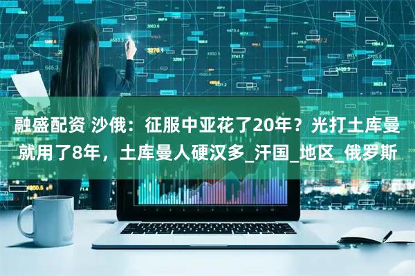融盛配资 沙俄：征服中亚花了20年？光打土库曼就用了8年，土库曼人硬汉多_汗国_地区_俄罗斯