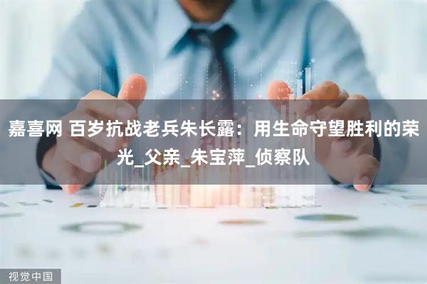 嘉喜网 百岁抗战老兵朱长露：用生命守望胜利的荣光_父亲_朱宝萍_侦察队