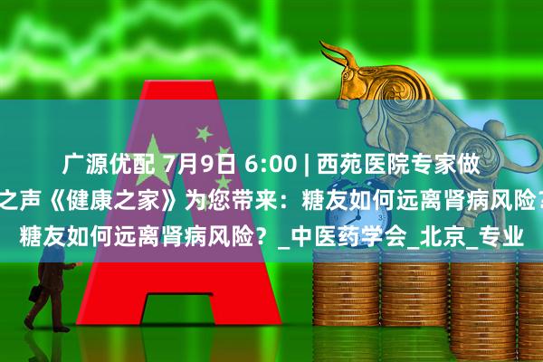 广源优配 7月9日 6:00 | 西苑医院专家做客中央广播电视总台老年之声《健康之家》为您带来：糖友如何远离肾病风险？_中医药学会_北京_专业