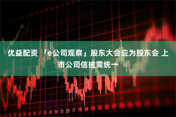 优益配资 「e公司观察」股东大会应为股东会 上市公司信披需统一