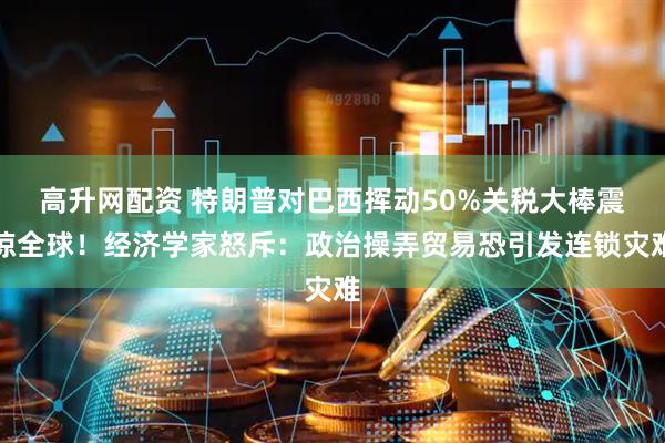 高升网配资 特朗普对巴西挥动50%关税大棒震惊全球！经济学家怒斥：政治操弄贸易恐引发连锁灾难
