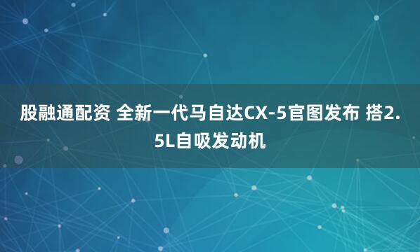 股融通配资 全新一代马自达CX-5官图发布 搭2.5L自吸发动机