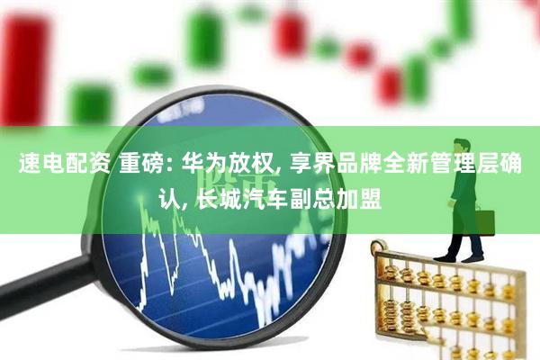 速电配资 重磅: 华为放权, 享界品牌全新管理层确认, 长城汽车副总加盟
