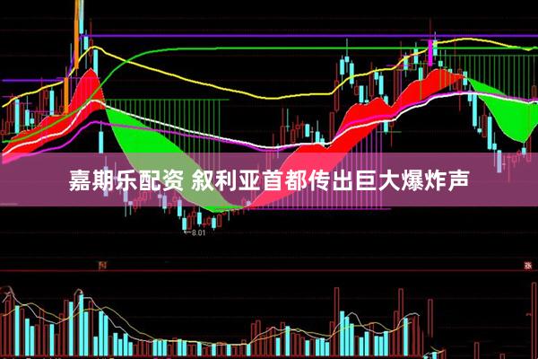 嘉期乐配资 叙利亚首都传出巨大爆炸声