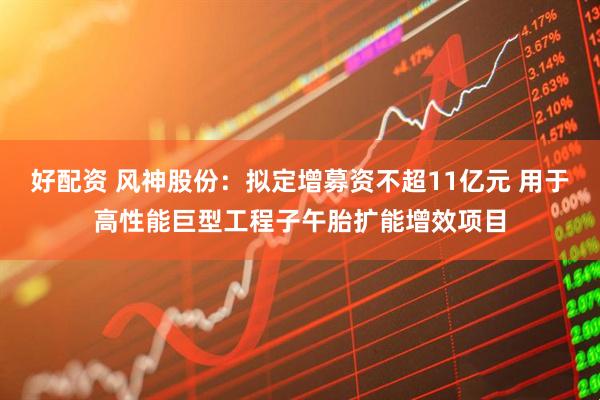 好配资 风神股份：拟定增募资不超11亿元 用于高性能巨型工程子午胎扩能增效项目