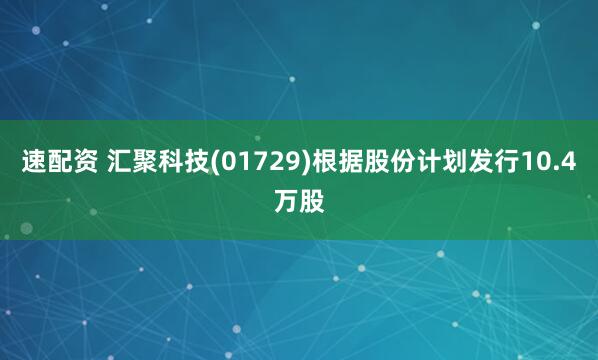 速配资 汇聚科技(01729)根据股份计划发行10.4万股