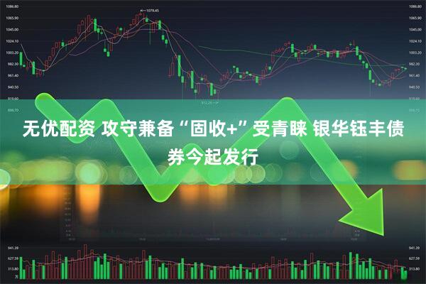 无优配资 攻守兼备“固收+”受青睐 银华钰丰债券今起发行