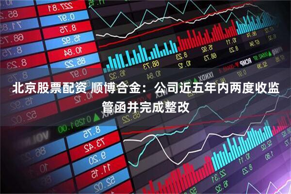 北京股票配资 顺博合金：公司近五年内两度收监管函并完成整改