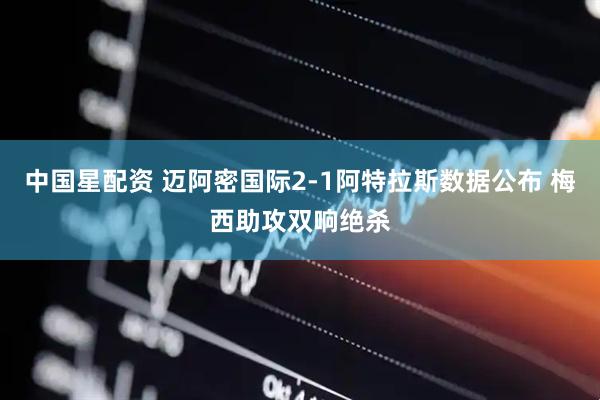 中国星配资 迈阿密国际2-1阿特拉斯数据公布 梅西助攻双响绝杀