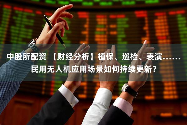 中股所配资 【财经分析】植保、巡检、表演……民用无人机应用场景如何持续更新？