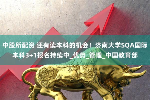 中股所配资 还有读本科的机会！济南大学SQA国际本科3+1报名持续中_优势_管理_中国教育部