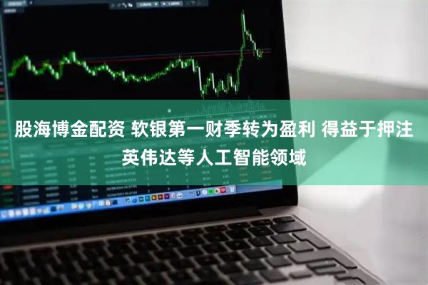 股海博金配资 软银第一财季转为盈利 得益于押注英伟达等人工智能领域
