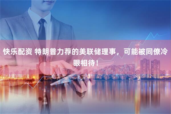 快乐配资 特朗普力荐的美联储理事，可能被同僚冷眼相待！