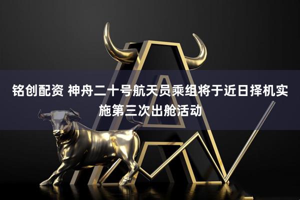 铭创配资 神舟二十号航天员乘组将于近日择机实施第三次出舱活动
