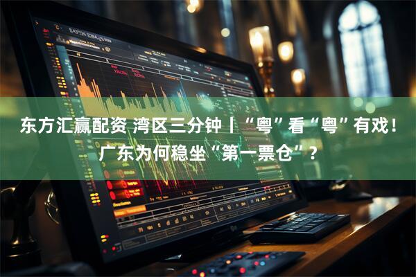 东方汇赢配资 湾区三分钟丨“粤”看“粤”有戏！广东为何稳坐“第一票仓”？