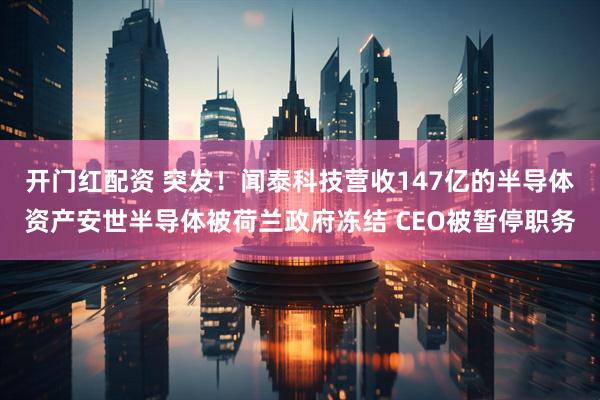 开门红配资 突发！闻泰科技营收147亿的半导体资产安世半导体被荷兰政府冻结 CEO被暂停职务