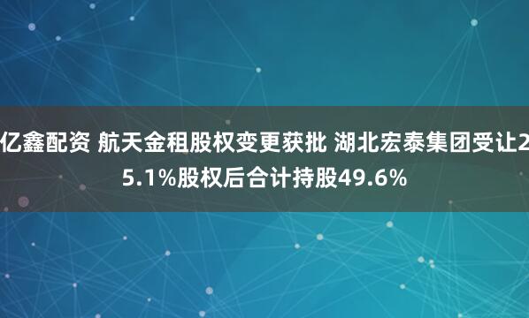 亿鑫配资 航天金租股权变更获批 湖北宏泰集团受让25.1%股权后合计持股49.6%