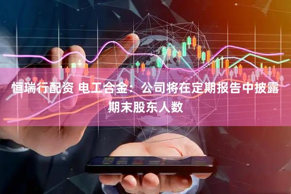 恒瑞行配资 电工合金：公司将在定期报告中披露期末股东人数