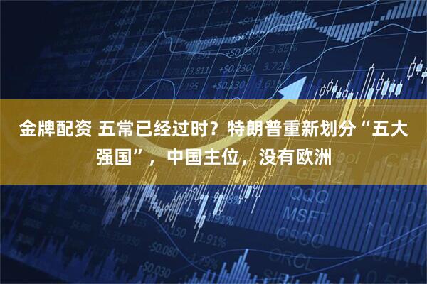 金牌配资 五常已经过时？特朗普重新划分“五大强国”，中国主位，没有欧洲