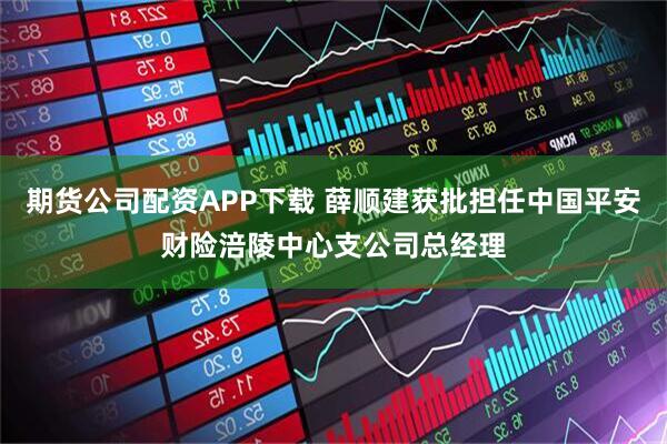 期货公司配资APP下载 薛顺建获批担任中国平安财险涪陵中心支公司总经理