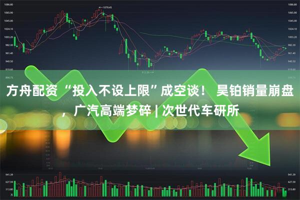 方舟配资 “投入不设上限”成空谈！ 昊铂销量崩盘，广汽高端梦碎 | 次世代车研所