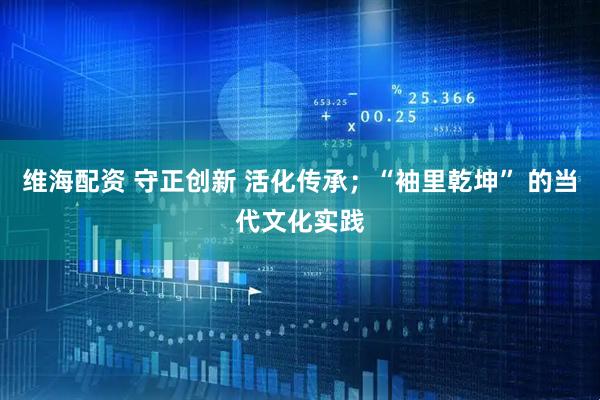 维海配资 守正创新 活化传承；“袖里乾坤” 的当代文化实践