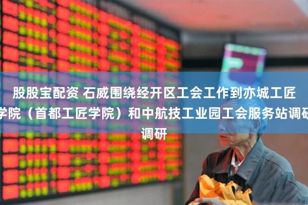 股股宝配资 石威围绕经开区工会工作到亦城工匠学院（首都工匠学院）和中航技工业园工会服务站调研