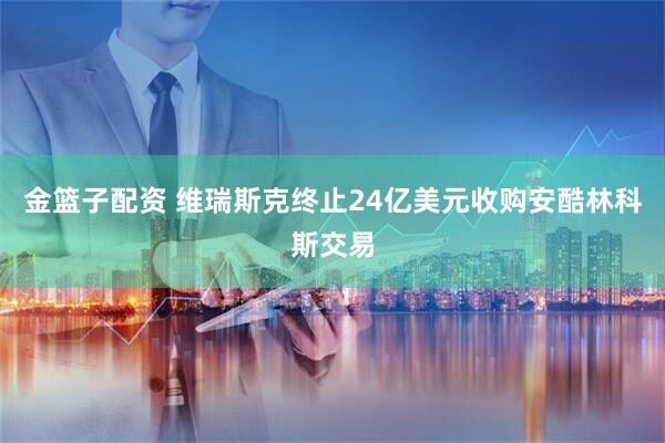 金篮子配资 维瑞斯克终止24亿美元收购安酷林科斯交易