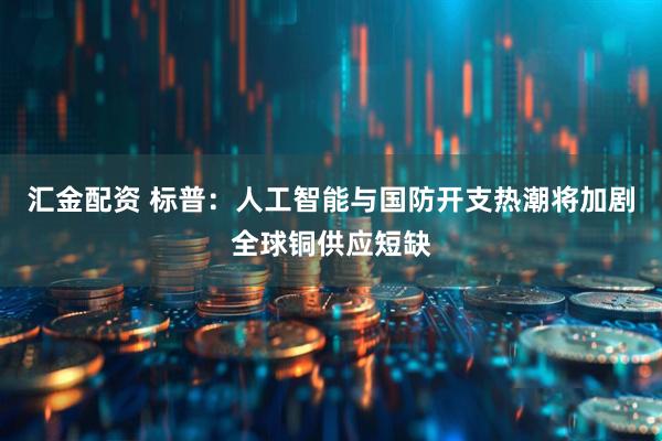 汇金配资 标普:人工智能与国防开支热潮将加剧全球铜供应短缺