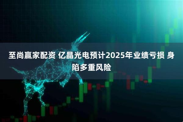 至尚赢家配资 亿晶光电预计2025年业绩亏损 身陷多重风险