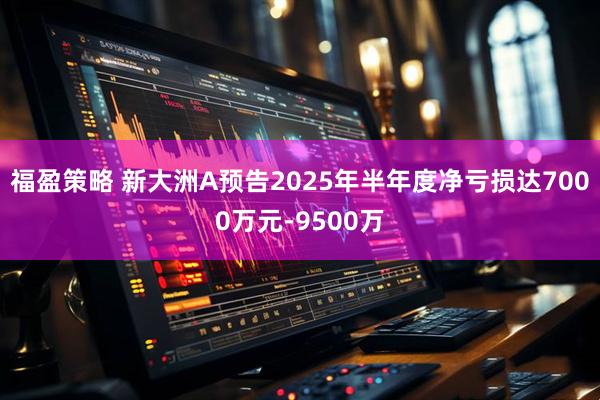 福盈策略 新大洲A预告2025年半年度净亏损达7000万元-9500万