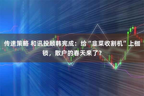 传速策略 和讯投顾韩宪成：给“韭菜收割机”上枷锁，散户的春天来了？