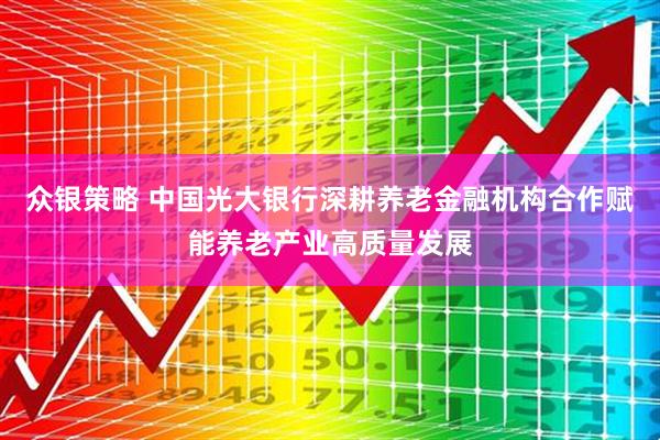众银策略 中国光大银行深耕养老金融机构合作赋能养老产业高质量发展