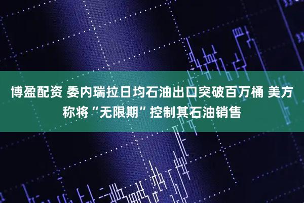 博盈配资 委内瑞拉日均石油出口突破百万桶 美方称将“无限期”控制其石油销售