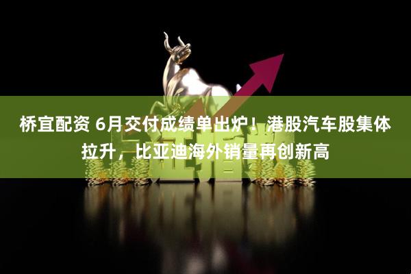 桥宜配资 6月交付成绩单出炉！港股汽车股集体拉升，比亚迪海外销量再创新高
