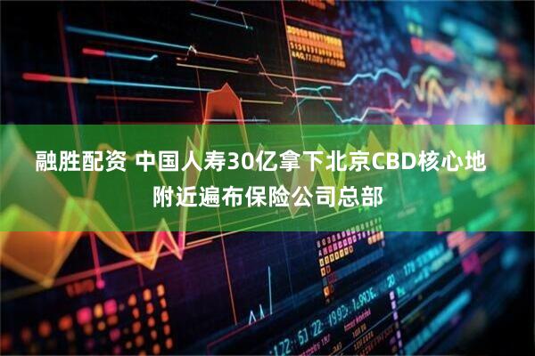 融胜配资 中国人寿30亿拿下北京CBD核心地  附近遍布保险公司总部