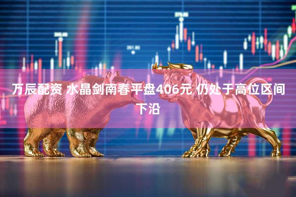 万辰配资 水晶剑南春平盘406元 仍处于高位区间下沿